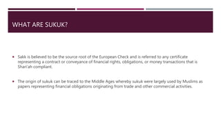 WHAT ARE SUKUK?
 Sakk is believed to be the source root of the European Check and is referred to any certificate
representing a contract or conveyance of financial rights, obligations, or money transactions that is
Shari’ah compliant.
 The origin of sukuk can be traced to the Middle Ages whereby sukuk were largely used by Muslims as
papers representing financial obligations originating from trade and other commercial activities.
 