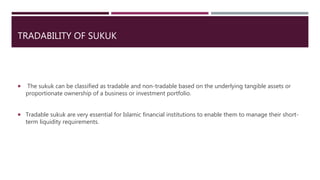 TRADABILITY OF SUKUK
 The sukuk can be classified as tradable and non-tradable based on the underlying tangible assets or
proportionate ownership of a business or investment portfolio.
 Tradable sukuk are very essential for Islamic financial institutions to enable them to manage their short-
term liquidity requirements.
 