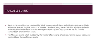 TRADABLE SUKUK
 Sukuk, to be tradable, must be owned by sukuk holders, with all rights and obligations of ownership in
real assets, whether tangible, usfructs or services, capable of being owned and sold legally as well as in
accordance with the rules of Shari’ah, relating to Articles (2)1 and (5/1/2)2 of the AAOIFI Shari’ah
Standard (17) on Investment Sukuk.
 The Manager issuing sukuk must certify the transfer of ownership of such assets in its (sukuk) books, and
must not keep them as his own assets.
 