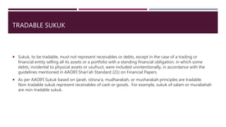 TRADABLE SUKUK
 Sukuk, to be tradable, must not represent receivables or debts, except in the case of a trading or
financial entity selling all its assets or a portfolio with a standing financial obligation, in which some
debts, incidental to physical assets or usufruct, were included unintentionally, in accordance with the
guidelines mentioned in AAOIFI Shari’ah Standard (21) on Financial Papers.
 As per AAOIFI Sukuk based on ijarah, istisna’a, mudharabah, or musharakah principles are tradable.
Non-tradable sukuk represent receivables of cash or goods. For example, sukuk of salam or murabahah
are non-tradable sukuk.
 