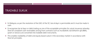 TRADABLE SUKUK
 In Malaysia, as per the resolution of the SAC of the SC, bai al dayn is permissible and it must be made in
cash.
 It recognizes bai al dayn or debt trading as one of the acceptable principles for sukuk issuances whereby
Shari’ah compliant cash receivables arising from contracts such as murabahah, bai bithamin ajil (BBA),
ijarah or istisna’a are converted into tradable debt instruments.
 This enables tradability of debt and equity based sukuk in the secondary market in accordance with
Shari’ah principles.
 
