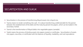 SECURITIZATION AND SUKUK
 Securitization is the process of transforming illiquid assets into a liquid one.
 Tawriq means to render something into cash. It is about transforming a deferred debt for the period
between the establishment of the debt and the maturity period into papers, which can be traded in the
secondary market.
 Tasnid is the transformation of illiquid debts into negotiable papers (sanadat).
 Taskik means the process of dividing assets into papers (sukuk) or certificates. Securitization of assets
into papers, securities, or certificates with the features of liquidity, tradability, and cash equivalence.
 