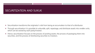 SECURITIZATION AND SUKUK
 Securitization transforms the originator’s role from being an accumulator to that of a distributor.
 Through securitization it is possible to unbundle, split, repackage, and distribute assets into smaller units,
which can be owned by each party/investor.
 Hence, securitization focuses on the process of pooling assets, the process of packaging them into
securities, and the process of distributing securities to investors.
 