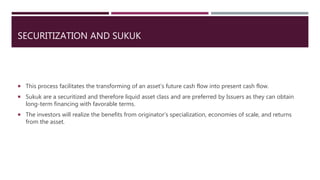 SECURITIZATION AND SUKUK
 This process facilitates the transforming of an asset’s future cash flow into present cash flow.
 Sukuk are a securitized and therefore liquid asset class and are preferred by Issuers as they can obtain
long-term financing with favorable terms.
 The investors will realize the benefits from originator’s specialization, economies of scale, and returns
from the asset.
 