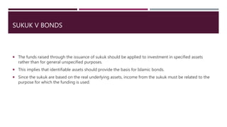 SUKUK V BONDS
 The funds raised through the issuance of sukuk should be applied to investment in specified assets
rather than for general unspecified purposes.
 This implies that identifiable assets should provide the basis for Islamic bonds.
 Since the sukuk are based on the real underlying assets, income from the sukuk must be related to the
purpose for which the funding is used.
 