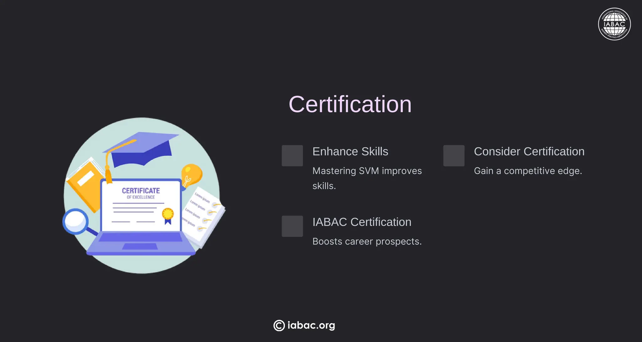 Certification
Enhance Skills
Mastering SVM improves
skills.
Consider Certification
Gain a competitive edge.
IABAC Certification
Boosts career prospects.
iabac.org
 