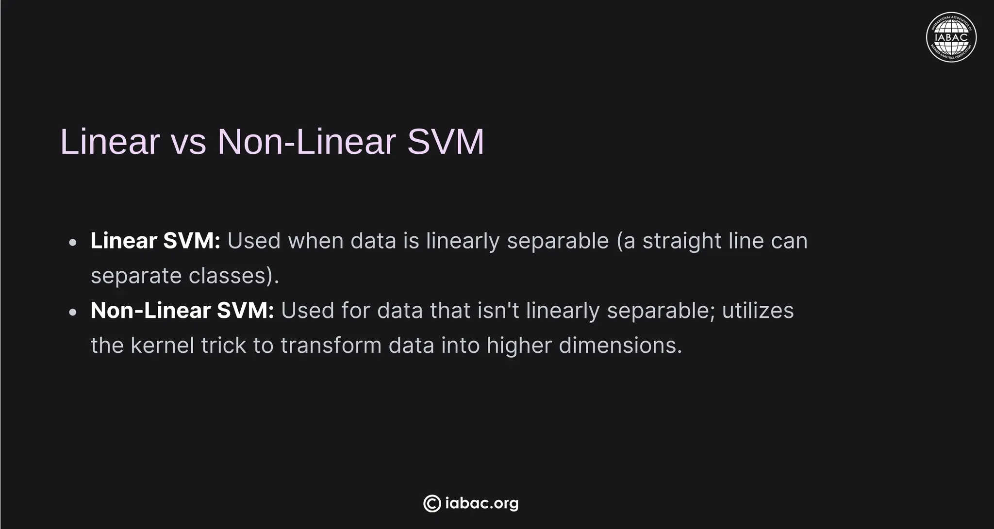 Linear vs Non-Linear SVM
Linear SVM: Used when data is linearly separable (a straight line can
separate classes).
Non-Linear SVM: Used for data that isn't linearly separable; utilizes
the kernel trick to transform data into higher dimensions.
iabac.org
 