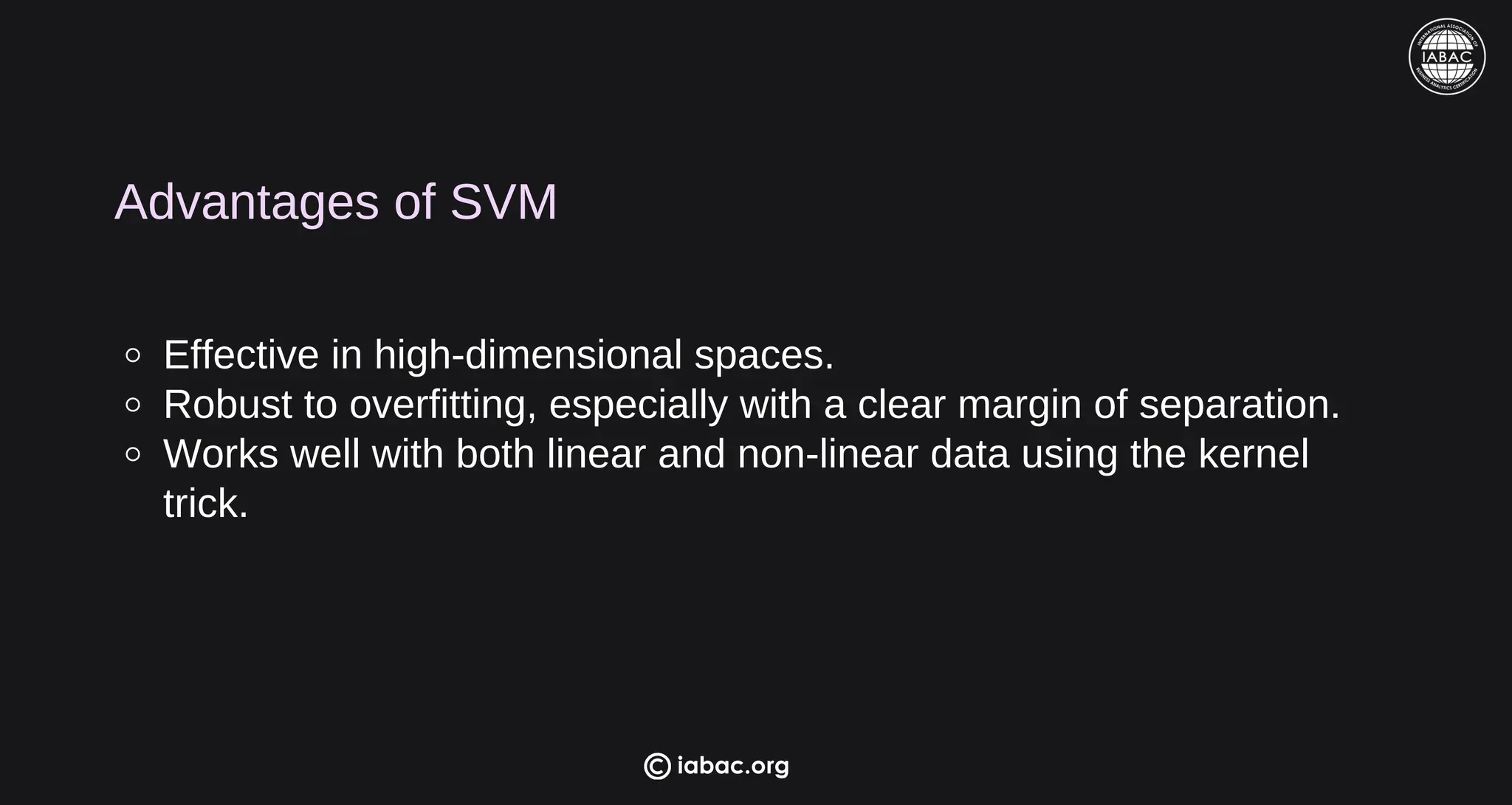 Advantages of SVM
Effective in high-dimensional spaces.
Robust to overfitting, especially with a clear margin of separation.
Works well with both linear and non-linear data using the kernel
trick.
iabac.org
 