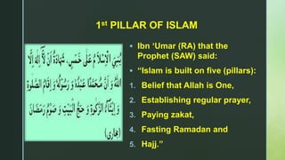z
1st PILLAR OF ISLAM
 Ibn ‘Umar (RA) that the
Prophet (SAW) said:
 “Islam is built on five (pillars):
1. Belief that Allah is One,
2. Establishing regular prayer,
3. Paying zakat,
4. Fasting Ramadan and
5. Hajj.”
 