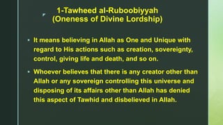 z
1-Tawheed al-Ruboobiyyah
(Oneness of Divine Lordship)
 It means believing in Allah as One and Unique with
regard to His actions such as creation, sovereignty,
control, giving life and death, and so on.
 Whoever believes that there is any creator other than
Allah or any sovereign controlling this universe and
disposing of its affairs other than Allah has denied
this aspect of Tawhid and disbelieved in Allah.
 