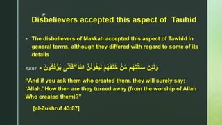 z
Disbelievers accepted this aspect of Tauhid
 The disbelievers of Makkah accepted this aspect of Tawhid in
general terms, although they differed with regard to some of its
details
ۖ ُ ‫ا‬‫اَّلل‬ ‫ا‬‫ن‬ُ‫ل‬‫و‬ُ‫ق‬َ‫ي‬َ‫ل‬ ْ‫م‬ُ‫ه‬َ‫ق‬َ‫ل‬َ‫خ‬ ْ‫ن‬‫ا‬‫م‬ ‫م‬ُ‫ه‬َ‫ت‬ْ‫ل‬َ‫أ‬َ‫س‬ ‫ن‬ِ‫ئ‬َ‫ل‬َ‫و‬‫ى‬‫ا‬‫ن‬َ‫أ‬َ‫ف‬َ‫ُون‬‫ك‬َ‫ف‬ْ‫ؤ‬ُ‫ي‬-43:87
“And if you ask them who created them, they will surely say:
‘Allah.’ How then are they turned away (from the worship of Allah
Who created them)?”
[al-Zukhruf 43:87]
 
