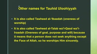 z
Other names for Tauhid Uloohiyyah
 It is also called Tawheed al-‘Ibaadah (oneness of
worship)
 It is also called Tawheed al-Talab wa’l-Qasd wa’l-
Iraadah (Oneness of goal, purpose and will) because
it means that a person does not seek anything except
the Face of Allah, so he worships Him sincerely.
 