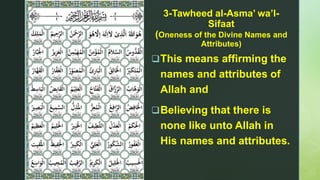 z
3-Tawheed al-Asma’ wa’l-
Sifaat
(Oneness of the Divine Names and
Attributes)
This means affirming the
names and attributes of
Allah and
Believing that there is
none like unto Allah in
His names and attributes.
 