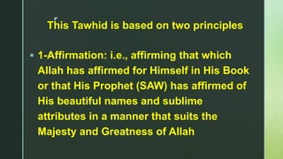 z
This Tawhid is based on two principles
 1-Affirmation: i.e., affirming that which
Allah has affirmed for Himself in His Book
or that His Prophet (SAW) has affirmed of
His beautiful names and sublime
attributes in a manner that suits the
Majesty and Greatness of Allah
 