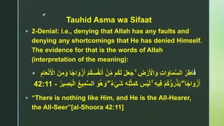 z
Tauhid Asma wa Sifaat
 2-Denial: i.e., denying that Allah has any faults and
denying any shortcomings that He has denied Himself.
The evidence for that is the words of Allah
(interpretation of the meaning):
 َ‫ف‬ۚ ِ‫ض‬ْ‫ر‬َ ْ‫اْل‬َ‫و‬ ِ‫ت‬‫ا‬َ‫او‬َ‫م‬‫ا‬‫س‬‫ال‬ ُ‫ر‬ِ‫اط‬ُ‫ف‬‫ن‬َ‫أ‬ ْ‫ن‬ِ‫م‬ ‫ُم‬‫ك‬َ‫ل‬ َ‫ل‬َ‫ع‬َ‫ج‬ِ‫ام‬َ‫ع‬ْ‫ن‬َ ْ‫اْل‬ َ‫ن‬ِ‫م‬َ‫و‬ ‫ا‬ً‫ج‬‫ا‬َ‫و‬ْ‫ز‬َ‫أ‬ ْ‫م‬ُ‫ك‬ِ‫س‬
ۖ ‫ا‬ً‫ج‬‫ا‬َ‫و‬ْ‫ز‬َ‫أ‬ْ‫م‬ُ‫ك‬ُ‫ؤ‬َ‫ر‬ْ‫ذ‬َ‫ي‬ۚ ِ‫ه‬‫ي‬ِ‫ف‬ٌ‫ء‬ْ‫ي‬َ‫ش‬ ِ‫ه‬ِ‫ل‬ْ‫ث‬ِ‫م‬َ‫ك‬ َ‫س‬ْ‫ي‬َ‫ل‬َۖ‫و‬ُ‫ه‬َ‫و‬‫ا‬ُ‫ير‬ ِ‫ص‬َ‫ب‬ْ‫ل‬‫ا‬ ُ‫ع‬‫ي‬ِ‫م‬‫ا‬‫س‬‫ل‬-42:11
 “There is nothing like Him, and He is the All-Hearer,
the All-Seer”[al-Shoora 42:11]
 