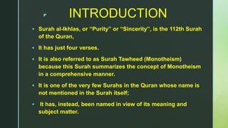z INTRODUCTION
 Surah al-Ikhlas, or “Purity” or “Sincerity”, is the 112th Surah
of the Quran,
 It has just four verses.
 It is also referred to as Surah Tawheed (Monotheism)
because this Surah summarizes the concept of Monotheism
in a comprehensive manner.
 It is one of the very few Surahs in the Quran whose name is
not mentioned in the Surah itself;
 It has, instead, been named in view of its meaning and
subject matter.
 