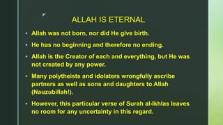 z
ALLAH IS ETERNAL
 Allah was not born, nor did He give birth.
 He has no beginning and therefore no ending.
 Allah is the Creator of each and everything, but He was
not created by any power.
 Many polytheists and idolaters wrongfully ascribe
partners as well as sons and daughters to Allah
(Nauzubillah!).
 However, this particular verse of Surah al-Ikhlas leaves
no room for any uncertainty in this regard.
 