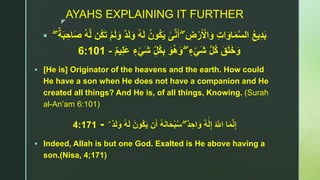 z
AYAHS EXPLAINING IT FURTHER
 ۖ ِ‫ض‬ْ‫ر‬َ ْ‫اْل‬َ‫و‬ ِ‫ت‬‫ا‬َ‫او‬َ‫م‬‫ا‬‫س‬‫ال‬ ُ‫ع‬‫ي‬ِ‫د‬َ‫ب‬‫ى‬‫ا‬‫ن‬َ‫أ‬ُ‫ه‬َ‫ل‬ ُ‫ُون‬‫ك‬َ‫ي‬ۖ ٌ‫ة‬َ‫ب‬ ِ‫اح‬َ‫ص‬ ُ‫ه‬‫ا‬‫ل‬ ‫ُن‬‫ك‬َ‫ت‬ ْ‫م‬َ‫ل‬َ‫و‬ ٌ‫د‬َ‫ل‬َ‫و‬
ۖ ٍّ‫ء‬ْ‫ي‬َ‫ش‬ ‫ا‬‫ل‬ُ‫ك‬ َ‫ق‬َ‫ل‬َ‫خ‬َ‫و‬ٌ‫م‬‫ي‬ِ‫ل‬َ‫ع‬ ٍّ‫ء‬ْ‫ي‬َ‫ش‬ ِ‫ُل‬‫ك‬ِ‫ب‬ َ‫و‬ُ‫ه‬َ‫و‬-6:101
 [He is] Originator of the heavens and the earth. How could
He have a son when He does not have a companion and He
created all things? And He is, of all things, Knowing. (Surah
al-An’am 6:101)
ُ ‫ا‬‫اَّلل‬ ‫ا‬َ‫م‬‫ا‬‫ن‬ِ‫إ‬ٌ‫ه‬َ‫ل‬ِ‫إ‬ۖ ٌ‫د‬ ِ‫اح‬َ‫و‬ٌ‫د‬َ‫ل‬َ‫و‬ ُ‫ه‬َ‫ل‬ َ‫ُون‬‫ك‬َ‫ي‬ ‫ن‬َ‫أ‬ ُ‫ه‬َ‫ن‬‫ا‬َ‫ح‬ْ‫ب‬ُ‫س‬ۘ-4:171
 Indeed, Allah is but one God. Exalted is He above having a
son.(Nisa, 4;171)
 