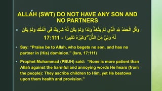 z
ALLAH (SWT) DO NOT HAVE ANY SON AND
NO PARTNERS
 َ‫و‬ ‫ًا‬‫د‬َ‫ل‬َ‫و‬ ْ‫ذ‬ ِ‫خ‬‫ا‬‫ت‬َ‫ي‬ ْ‫م‬َ‫ل‬ ‫ي‬ِ‫ذ‬‫ا‬‫ل‬‫ا‬ ِ ‫ا‬ ِ‫َّلل‬ ُ‫د‬ْ‫م‬َ‫ح‬ْ‫ل‬‫ا‬ ِ‫ل‬ُ‫ق‬َ‫و‬َ‫و‬ ِ‫ك‬ْ‫ل‬ُ‫م‬ْ‫ل‬‫ا‬ ‫ي‬ِ‫ف‬ ٌ‫يك‬ ِ‫َر‬‫ش‬ ُ‫ه‬‫ا‬‫ل‬ ‫ُن‬‫ك‬َ‫ي‬ ْ‫م‬َ‫ل‬‫ُن‬‫ك‬َ‫ي‬ ْ‫م‬َ‫ل‬
ۖ ِ‫ل‬ُّ‫ذ‬‫ال‬ َ‫ن‬ِ‫م‬ ٌّ‫ي‬ِ‫ل‬َ‫و‬ ُ‫ه‬‫ا‬‫ل‬‫ا‬ً‫ير‬ِ‫ب‬ْ‫ك‬َ‫ت‬ ُ‫ه‬ْ‫ر‬ِ‫ب‬َ‫ك‬َ‫و‬-17:111
 Say: “Praise be to Allah, who begets no son, and has no
partner in (His) dominion.” (Isra, 17:111)
 Prophet Muhammad (PBUH) said: “None is more patient than
Allah against the harmful and annoying words He hears (from
the people): They ascribe children to Him, yet He bestows
upon them health and provision.”
 