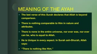 z
MEANING OF THE AYAH
 The last verse of this Surah declares that Allah is beyond
comparison.
 There is nothing comparable to Him in nature and
attributes.
 There is none in the entire universe, nor ever was, nor ever
can be, who is equal to Allah.
 He is Unique in every aspect. In Surah ash-Shurah, Allah
says:
 “There is nothing like Him.”
 