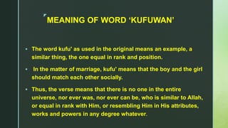 z
MEANING OF WORD ‘KUFUWAN’
 The word kufu' as used in the original means an example, a
similar thing, the one equal in rank and position.
 In the matter of marriage, kufu' means that the boy and the girl
should match each other socially.
 Thus, the verse means that there is no one in the entire
universe, nor ever was, nor ever can be, who is similar to Allah,
or equal in rank with Him, or resembling Him in His attributes,
works and powers in any degree whatever.
 