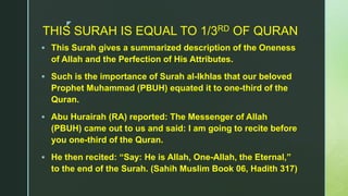 z
THIS SURAH IS EQUAL TO 1/3RD OF QURAN
 This Surah gives a summarized description of the Oneness
of Allah and the Perfection of His Attributes.
 Such is the importance of Surah al-Ikhlas that our beloved
Prophet Muhammad (PBUH) equated it to one-third of the
Quran.
 Abu Hurairah (RA) reported: The Messenger of Allah
(PBUH) came out to us and said: I am going to recite before
you one-third of the Quran.
 He then recited: “Say: He is Allah, One-Allah, the Eternal,”
to the end of the Surah. (Sahih Muslim Book 06, Hadith 317)
 