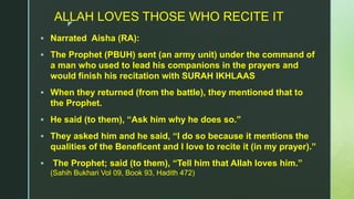 z
ALLAH LOVES THOSE WHO RECITE IT
 Narrated Aisha (RA):
 The Prophet (PBUH) sent (an army unit) under the command of
a man who used to lead his companions in the prayers and
would finish his recitation with SURAH IKHLAAS
 When they returned (from the battle), they mentioned that to
the Prophet.
 He said (to them), “Ask him why he does so.”
 They asked him and he said, “I do so because it mentions the
qualities of the Beneficent and I love to recite it (in my prayer).”
 The Prophet; said (to them), “Tell him that Allah loves him.”
(Sahih Bukhari Vol 09, Book 93, Hadith 472)
 