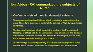 z
Ibn 'Abbas (RA) summarized the subjects of
Quran.
 Qur'an consists of three fundamental subjects:
 Those commands and prohibitions which contain the laws and practical
ways. These form the subject matter of the science of Fiqh (jurisprudence)
and Ethics.
 The tales and narratives which include the stories of the Prophets and
Messengers of God and their communities. The punishments and disasters
which befell those who resisted and denied the Messengers of God. Also,
the promises, rewards, warnings and dooms.
 The knowledge of Tawhid (the Unity of God) and the description of those
matters which relate to the Names of Almighty God and His Attributes,
 