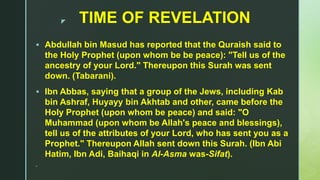 z TIME OF REVELATION
 Abdullah bin Masud has reported that the Quraish said to
the Holy Prophet (upon whom be be peace): "Tell us of the
ancestry of your Lord." Thereupon this Surah was sent
down. (Tabarani).
 Ibn Abbas, saying that a group of the Jews, including Kab
bin Ashraf, Huyayy bin Akhtab and other, came before the
Holy Prophet (upon whom be peace) and said: "O
Muhammad (upon whom be Allah's peace and blessings),
tell us of the attributes of your Lord, who has sent you as a
Prophet." Thereupon Allah sent down this Surah. (Ibn Abi
Hatim, Ibn Adi, Baihaqi in Al-Asma was-Sifat).

 