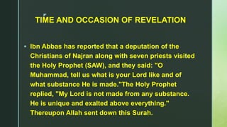 z
TIME AND OCCASION OF REVELATION
 Ibn Abbas has reported that a deputation of the
Christians of Najran along with seven priests visited
the Holy Prophet (SAW), and they said: "O
Muhammad, tell us what is your Lord like and of
what substance He is made."The Holy Prophet
replied, "My Lord is not made from any substance.
He is unique and exalted above everything."
Thereupon Allah sent down this Surah.
 