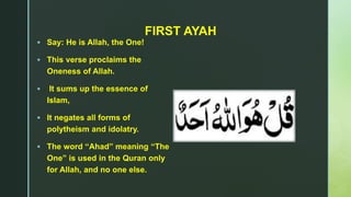 z
FIRST AYAH
 Say: He is Allah, the One!
 This verse proclaims the
Oneness of Allah.
 It sums up the essence of
Islam,
 It negates all forms of
polytheism and idolatry.
 The word “Ahad” meaning “The
One” is used in the Quran only
for Allah, and no one else.
 