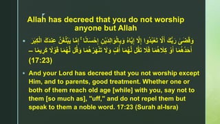 z
Allah has decreed that you do not worship
anyone but Allah
 ‫ى‬َ‫ض‬َ‫ق‬َ‫و‬َ‫و‬ْ‫ل‬‫ا‬ِ‫ب‬َ‫و‬ ُ‫ه‬‫ا‬‫ا‬‫ي‬ِ‫إ‬ ‫ا‬‫َّل‬ِ‫إ‬ ‫ُوا‬‫د‬ُ‫ب‬ْ‫ع‬َ‫ت‬ ‫ا‬‫َّل‬َ‫أ‬ َ‫ك‬ُّ‫ب‬َ‫ر‬ۚ ‫ا‬ً‫ن‬‫ا‬َ‫س‬ْ‫ح‬ِ‫إ‬ ِ‫ن‬ْ‫ي‬َ‫د‬ِ‫ل‬‫ا‬‫ن‬ِ‫ع‬ ‫ا‬‫ن‬َ‫غ‬ُ‫ل‬ْ‫ب‬َ‫ي‬ ‫ا‬‫ا‬‫م‬ِ‫إ‬َ‫ر‬َ‫ب‬ِ‫ك‬ْ‫ل‬‫ا‬ َ‫َك‬‫د‬
َ‫َّل‬َ‫و‬ ٍّ‫ف‬ُ‫أ‬ ‫ا‬َ‫م‬ُ‫ه‬‫ا‬‫ل‬ ‫ل‬ُ‫ق‬َ‫ت‬ َ‫َل‬َ‫ف‬ ‫ا‬َ‫م‬ُ‫ه‬ َ‫َل‬ِ‫ك‬ ْ‫و‬َ‫أ‬ ‫ا‬َ‫م‬ُ‫ه‬ُ‫د‬َ‫ح‬َ‫أ‬ْ‫ن‬َ‫ت‬‫ا‬َ‫م‬ُ‫ه‬ْ‫ر‬َ‫ه‬‫ا‬ً‫م‬‫ي‬ ِ‫ر‬َ‫ك‬ ً‫َّل‬ ْ‫و‬َ‫ق‬ ‫ا‬َ‫م‬ُ‫ه‬‫ا‬‫ل‬ ‫ل‬ُ‫ق‬َ‫و‬–
(17:23)
 And your Lord has decreed that you not worship except
Him, and to parents, good treatment. Whether one or
both of them reach old age [while] with you, say not to
them [so much as], "uff," and do not repel them but
speak to them a noble word. 17:23 (Surah al-Isra)
 