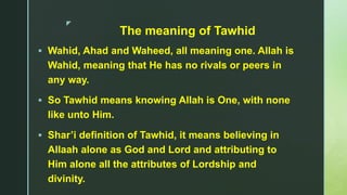 z
The meaning of Tawhid
 Wahid, Ahad and Waheed, all meaning one. Allah is
Wahid, meaning that He has no rivals or peers in
any way.
 So Tawhid means knowing Allah is One, with none
like unto Him.
 Shar’i definition of Tawhid, it means believing in
Allaah alone as God and Lord and attributing to
Him alone all the attributes of Lordship and
divinity.
 