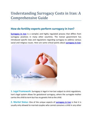 Understanding Surrogacy Costs in Iran: A
Comprehensive Guide
How do fertility experts perform surrogacy in Iran?
Surrogacy in Iran is a complex and highly regulated process that differs from
surrogacy practices in many other countries. The Iranian government has
introduced specific laws and regulations regarding surrogacy to address various
social and religious issues. Here are some critical points about surrogacy in Iran:
1. Legal Framework: Surrogacy is legal in Iran but subject to strict regulations.
Iran's legal system allows for gestational surrogacy, where the surrogate mother
carries the child to term but has no genetic link to the child.
2. Marital Status: One of the unique aspects of surrogacy in Iran is that it is
usually only allowed to married couples who cannot conceive a child in any other
 