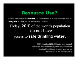 We now consume in six weeks the same amount of oil that was consumed in
one year in 1950. Half of it is used for transport.
Today, 20 % of the worlds population
do not have
access to safe drinking water.
With only about 200,000 cubic kilometres of
freshwater available to ecosystems and humans of
the total 1.4 billion km3 water we must be
responsible to not pollute earth’s
Resource Use?
 