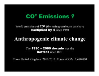 World emissions of CO² (the main greenhouse gas) have
multiplied by 4 since 1950
Anthropogenic climate change
The 1990 – 2000 decade was the
hottest since 1861
Tesco United Kingdom 2011/2012 Tonnes CO2e 2,480,000
CO² Emissions ?
 