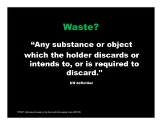 WRAP: Estimates of waste in the food and drink supply chain (2012:8)
Waste?
“Any substance or object
which the holder discards or
intends to, or is required to
discard."
UN definition
 