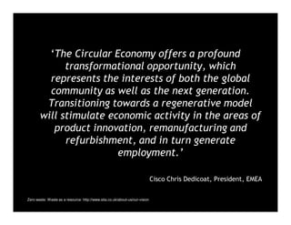 ‘The Circular Economy offers a profound
transformational opportunity, which
represents the interests of both the global
community as well as the next generation.
Transitioning towards a regenerative model
will stimulate economic activity in the areas of
product innovation, remanufacturing and
refurbishment, and in turn generate
employment.’
Cisco Chris Dedicoat, President, EMEA
Zero waste: Waste as a resource: http://www.sita.co.uk/about-us/our-vision
 