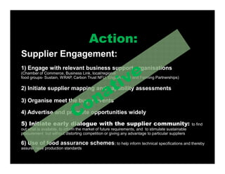 Supplier Engagement:
1) Engage with relevant business support organisations
(Chamber of Commerce, Business Link, local/regional
food groups- Sustain, WRAP, Carbon Trust NFU, English Food and Farming Partnerships)
2) Initiate supplier mapping and capability assessments
3) Organise meet the buyer events
4) Advertise and promote opportunities widely
5) Initiate early dialogue with the supplier community: to find
out what is available, to inform the market of future requirements, and to stimulate sustainable
procurement but without distorting competition or giving any advantage to particular suppliers
6) Use of food assurance schemes: to help inform technical specifications and thereby
assure/ raise production standards
Action:
 