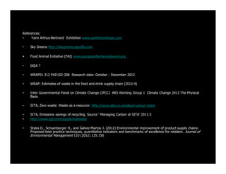 References:
• Yann Arthus-Bertrand Exhibition www.earthfromtheair.com
• Sky Greens http://skygreens.appsfly.com
• Food Animal Initiative (FAI) www.europeanfarmersnetwork.org
• IKEA ?
• WRAP01 312 PAD102-308 Research date: October - December 2012
• WRAP: Estimates of waste in the food and drink supply chain (2012:4)
• Inter Governmental Panel on Climate Change (IPCC) AR5 Working Group 1 Climate Change 2013 The Physical
Basis
• SITA, Zero waste: Waste as a resource: http://www.sita.co.uk/about-us/our-vision
• SITA, Emissions savings of recycling. Source ‘ Managing Carbon at SITA’ 2011:5
• http://www.igd.com/supplychainwast
• Styles D., Schoenberger H., and Galvez-Martos J. (2012) Environmental improvement of product supply chains:
Proposed best practice techniques, quantitative indicators and benchmarks of excellence for retailers. Journal of
Environmental Management 110 (2012) 135:150
 