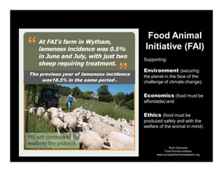 Ruth Clements
Food Animal Initiative
www.europeanfarmersnetwork.org
The previous year of lameness incidence
was18.5% in the same period .
Food Animal
Initiative (FAI)
Supporting:
Environment (securing
the planet in the face of the
challenge of climate change),
Economics (food must be
affordable) and
Ethics (food must be
produced safely and with the
welfare of the animal in mind)
 