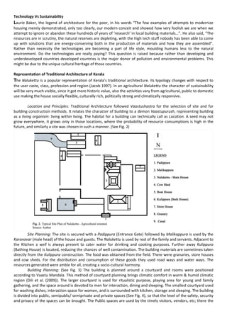 Technology Vs Sustainability
Laurie Baker, the legend of architecture for the poor, in his words “The few examples of attempts to modernize
housing merely demonstrated, only too clearly, our modern conceit and showed how very foolish we are when we
attempt to ignore or abandon these hundreds of years of ‘research’ in local building materials…”. He also said, “The
resources are in scrutiny, the natural reserves are depleting, with the high tech stuff nobody has been able to come
up with solutions that are energy-conserving both in the production of materials and how they are assembled”.
Rather than necessity the technologies are becoming a part of life style, moulding humans less to the natural
environment. Do the technologies are really paying? This question is raised because rather than developing and
underdeveloped countries developed countries is the major donor of pollution and environmental problems. This
might be due to the unique cultural heritage of those countries.
Representation of Traditional Architecture of Kerala
The Nalukettu is a popular representation of Kerala’s traditional architecture. Its typology changes with respect to
the user caste, class, profession and region (Jacob 1997). In an agricultural Nalukettu the character of sustainability
will be very much visible, since it got more historic value, also the activities vary from agricultural, public to domestic
use making the house socially flexible, culturally rich, politically strong and climatically responsive.
Location and Principles: Traditional Architecture followed Vaastushastra for the selection of site and for
building construction methods. It relates the character of building to a demon Vaastupurush, representing building
as a living organism: living within living. The habitat for a building can technically call as Location. A seed may not
grow everywhere, it grows only in those locations, where the probability of resource consumptions is high in the
future, and similarly a site was chosen in such a manner. (See Fig. 2)
Site Planning: The site is secured with a Padippura (Entrance Gate) followed by Malikappura is used by the
Karanavar (male head) of the house and guests. The Nalukettu is used by rest of the family and servants. Adjacent to
the Kitchen a well is always present to cater water for drinking and cooking purposes. Further away Kulippura
(Bathing House) is located, reducing the chances of well contamination. The building materials are sometimes taken
directly from the Kulippura construction. The food was obtained from the field. There were granaries, store houses
and cow sheds. For the distribution and consumption of these goods they used road ways and water ways. The
resources generated were amble for all, creating a socio-cultural harmony.
Building Planning: (See Fig. 3) The building is planned around a courtyard and rooms were positioned
according to Vaastu Mandala. This method of courtyard planning brings climatic comfort in warm & humid climatic
region (Dili et al. (2009)). The larger courtyard is used for ritualistic purpose, playing area for young and family
gathering, and the space around is devoted to men for interaction, dining and sleeping. The smallest courtyard used
for washing dishes, interaction space for women, and is surrounded with kitchen, storage and sleeping. The building
is divided into public, semipublic/ semiprivate and private spaces (See Fig. 4), so that the level of the safety, security
and privacy of the spaces can be brought. The Public spaces are used by the timely visitors, vendors, etc; there the
 