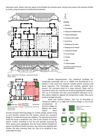 Karanavar seats. Rather than the spaces to be flexible the activities were. During rainy season the activities shifted
to inside, using courtyard as multifunctional element.
Climatic Responsiveness: The traditional buildings are
climatically sustainable (Dili et al. (2009) and Shanthipriya et al.
(2012)). It had used local materials notably laterite masonry and
wood carpentry. The Technology and methods adopted were
passive. The courtyard acted as a major element. Slope roof to
respond to heavy rain. And the use of wood regulated the humidity.
The use of terracotta roof tiles accommodated infiltration of air.
Attic spaces helped to regulate the temperature inside, these were
acted as storage area also.
Social and Cultural Pattern: (See Fig. 5) According to
Thampuran (2001) it is a single hall structure (Stage 1), due to the
consequences of
structure (Stage 2),
lighting and water
cistern, there
formed courtyard Planning (Stage 3). Further people started living
as joint families created the hall systems around the courtyard
(Stage 4). It made the house even adaptive. The agricultural practice
made the house a productive one, lead to the creation of storage
spaces. Further according to the sex and activities practiced by
them, spaces were segregated. Also the social relations divided the
spaces into different levels of privacy. The culture was adopted with
climate, life style, dressing, food, etc. Due to its simplicity it was
sustainable for long.
 