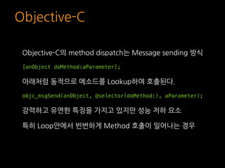 Objective-C
Objective-C의 method dispatch는 Message sending 방식
[anObject doMethod:aParameter];
아래처럼 동적으로 메소드를 Lookup하여 호출된다....