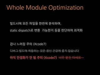 Whole Module Optimization
빌드시에 모든 파일을 한번에 분석하여,
static dispatch로 변환 가능한지 등을 판단하여 최적화
겁나 느려짐 주의 (Xcode7)
디버그 빌드에 적용하는 것은 정신...
