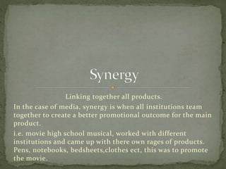 Linking together all products.
In the case of media, synergy is when all institutions team
together to create a better promotional outcome for the main
product.
i.e. movie high school musical, worked with different
institutions and came up with there own rages of products.
Pens, notebooks, bedsheets,clothes ect, this was to promote
the movie.
 