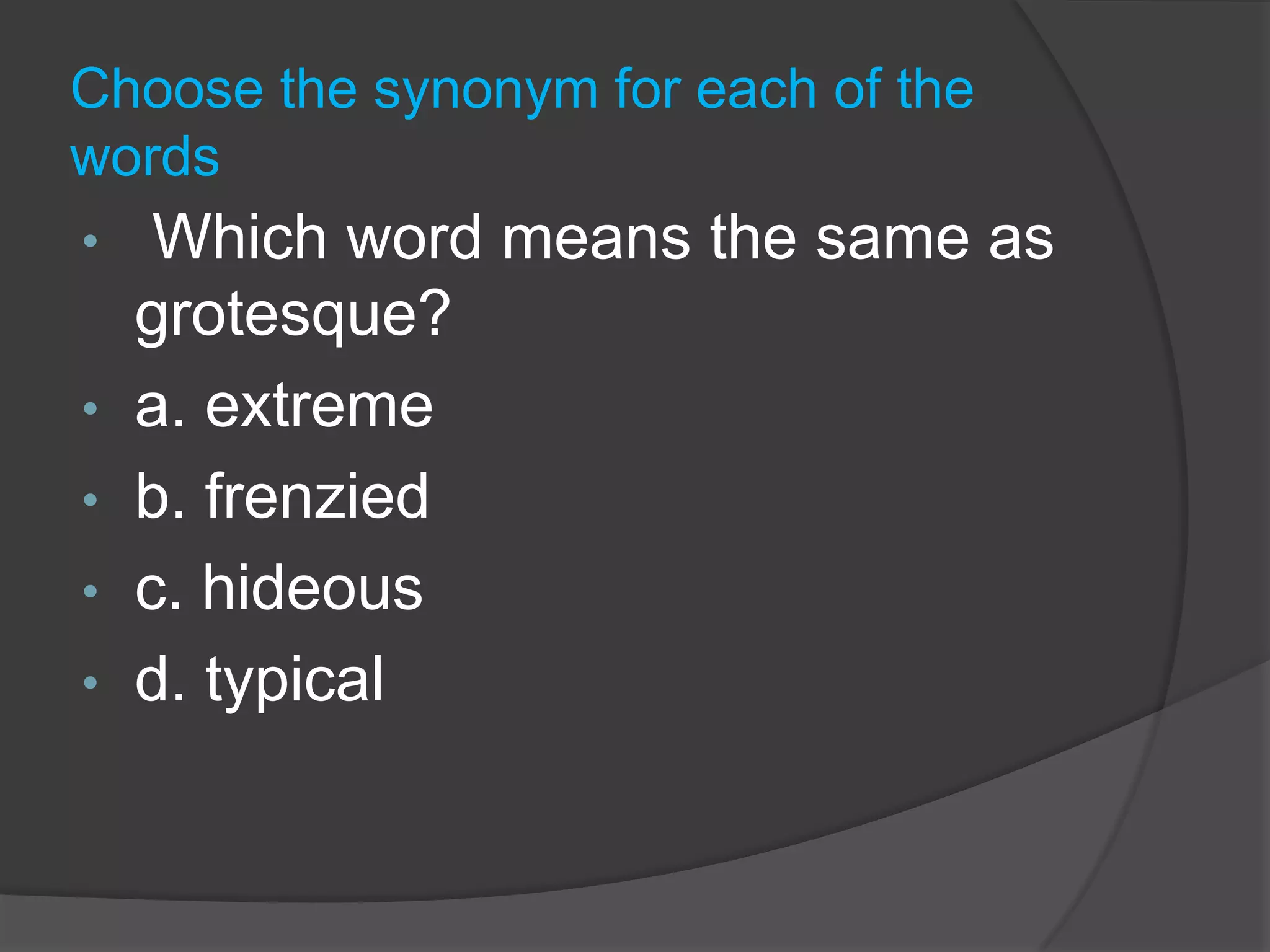 ExercisesA synonym is a word that means the same or nearly the same as another word.Testing your verbal skillsIn this powerpoint You will be asked to find synonyms, or choose the word that has the same or nearly the same meaning.Choose the synonym for each of the words Which word means the same as grotesque? 