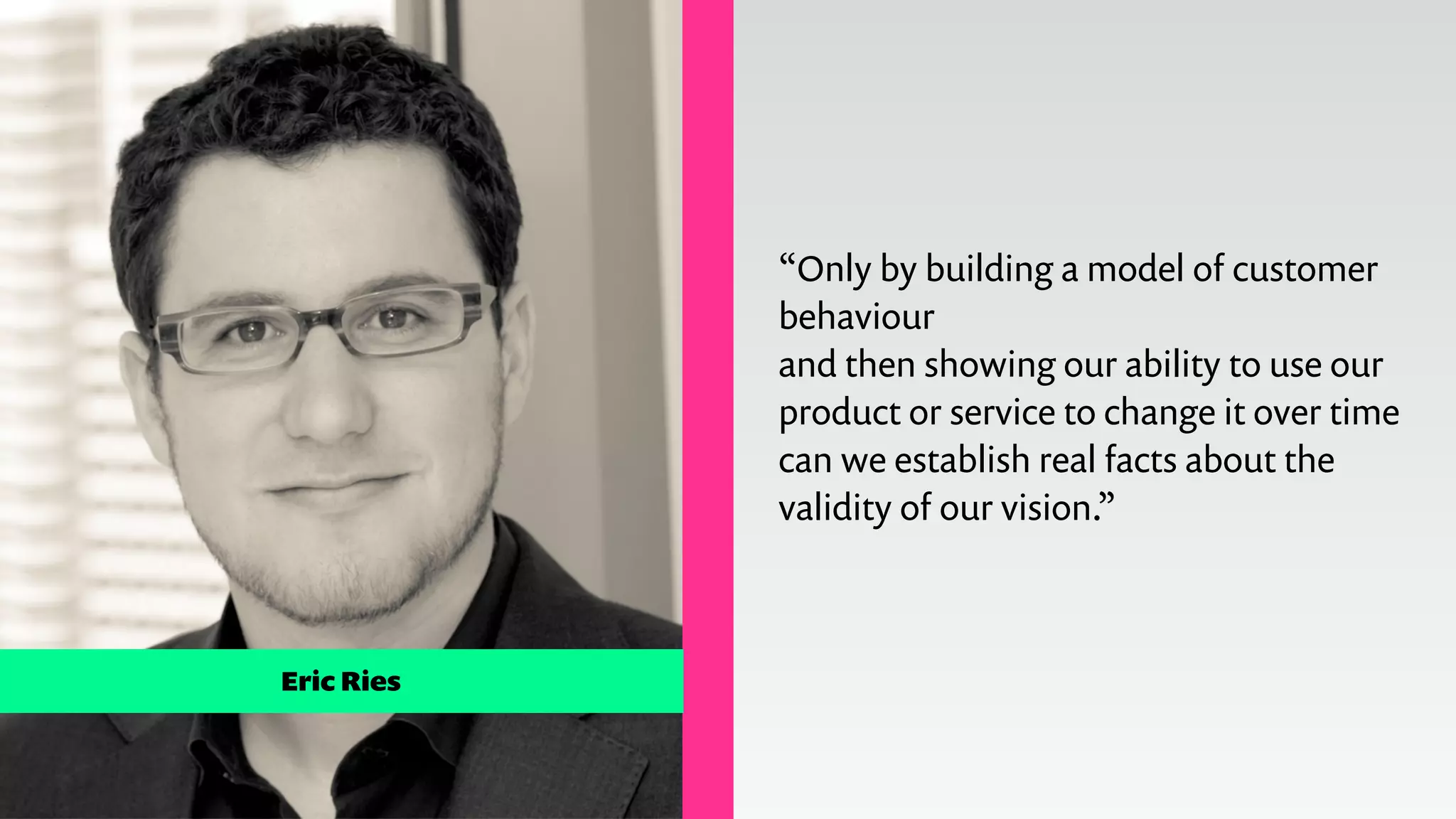 Eric Ries
!
“Only by building a model of customer
behaviour
and then showing our ability to use our
product or service to change it over time
can we establish real facts about the
validity of our vision.”
 
