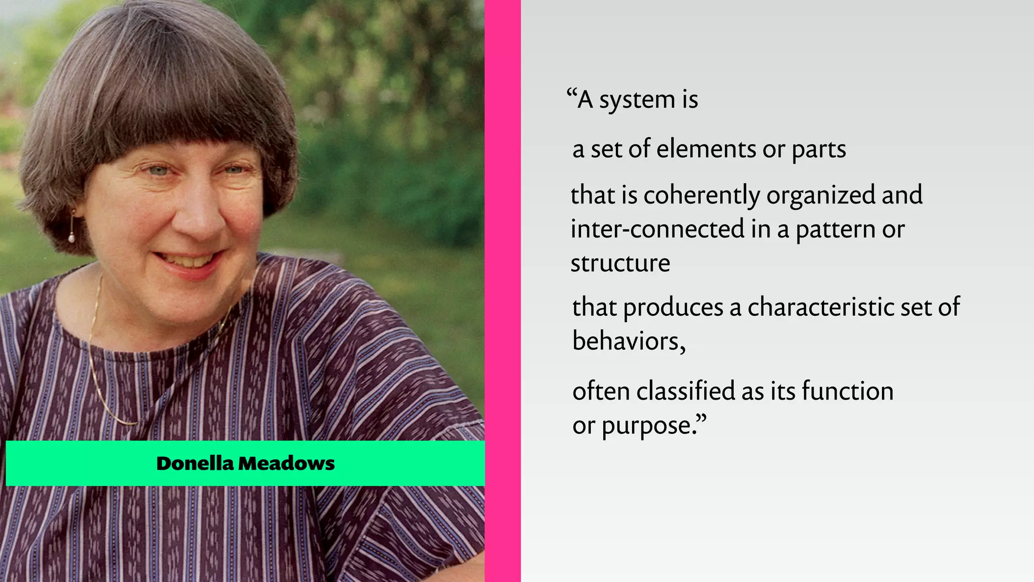 “A system is
a set of elements or parts
often classiﬁed as its function
or purpose.”
that is coherently organized and
inter-connected in a pattern or
structure
that produces a characteristic set of
behaviors,
Donella Meadows
 