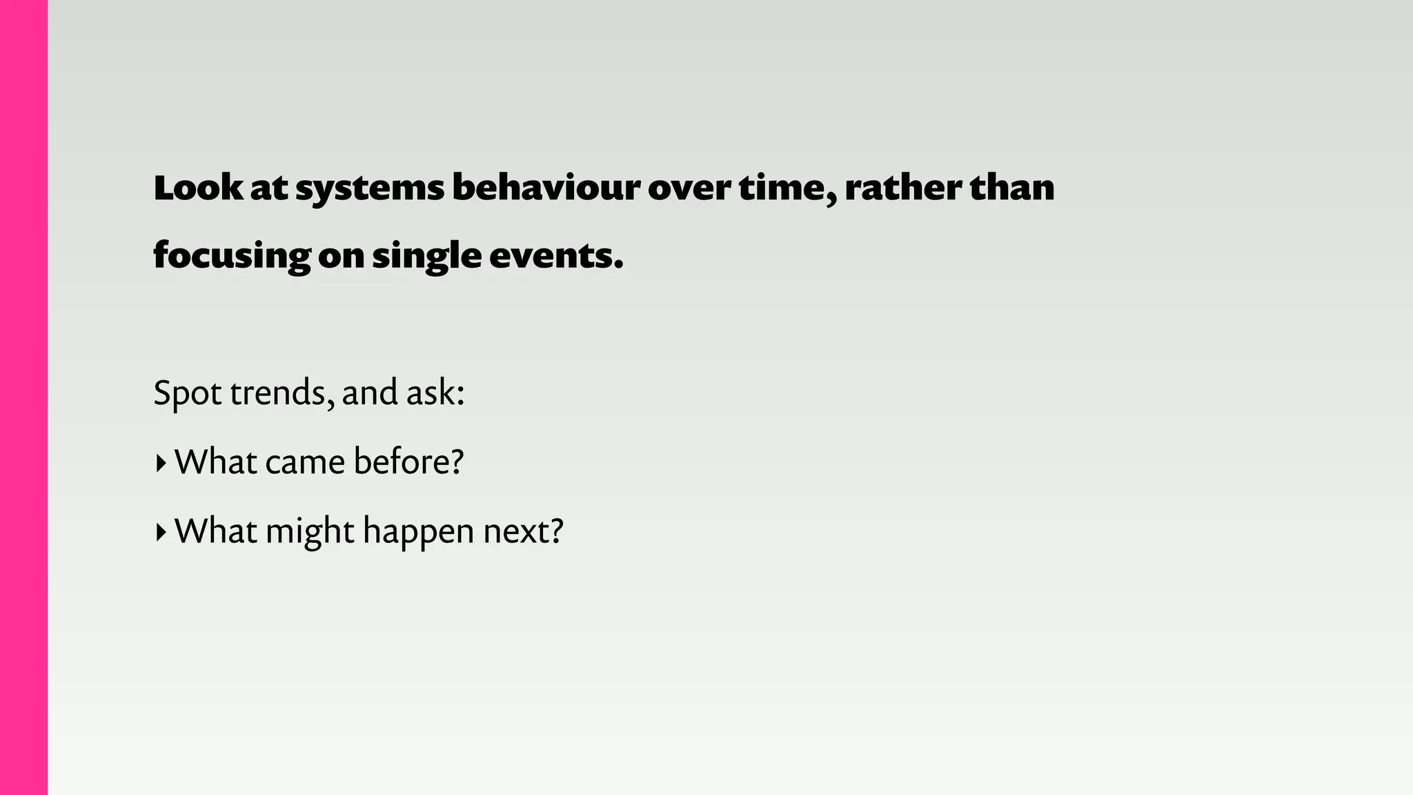 Look at systems behaviour over time, rather than
focusing on single events.
!
Spot trends, and ask:
‣What came before?
‣What might happen next?
 